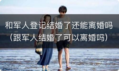 和军人登记结婚了还能离婚吗（跟军人结婚了可以离婚吗）