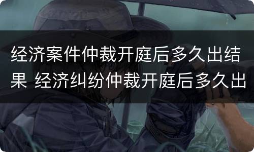 经济案件仲裁开庭后多久出结果 经济纠纷仲裁开庭后多久出裁决书