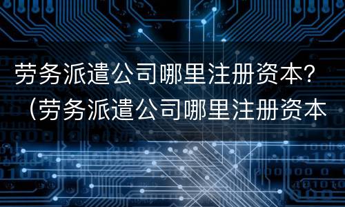 劳务派遣公司哪里注册资本？（劳务派遣公司哪里注册资本多）