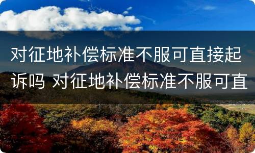 对征地补偿标准不服可直接起诉吗 对征地补偿标准不服可直接起诉吗