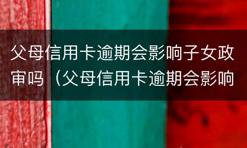 父母信用卡逾期会影响子女政审吗（父母信用卡逾期会影响子女政审吗知乎）