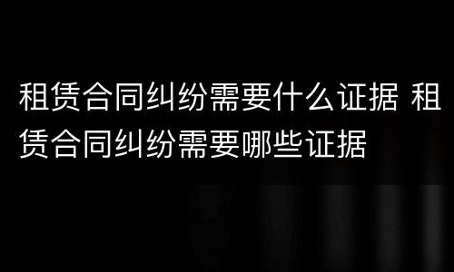 租赁合同纠纷需要什么证据 租赁合同纠纷需要哪些证据