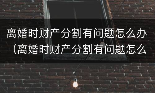 离婚时财产分割有问题怎么办（离婚时财产分割有问题怎么办呢）