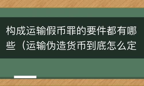 构成运输假币罪的要件都有哪些（运输伪造货币到底怎么定罪）