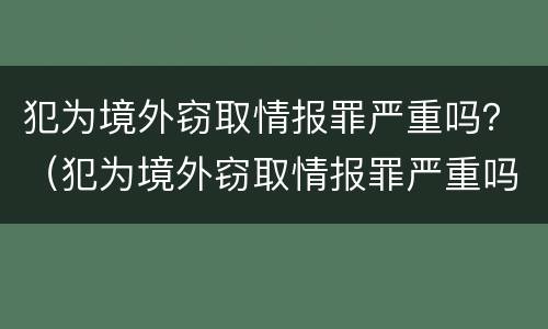犯为境外窃取情报罪严重吗？（犯为境外窃取情报罪严重吗）