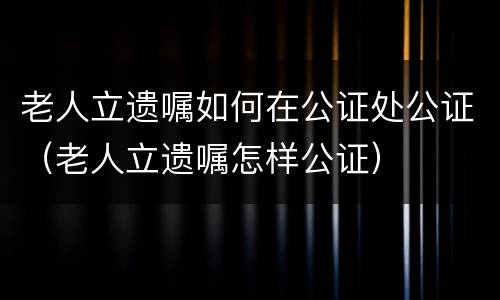 老人立遗嘱如何在公证处公证（老人立遗嘱怎样公证）