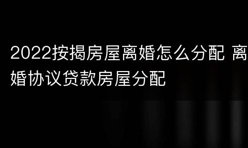 2022按揭房屋离婚怎么分配 离婚协议贷款房屋分配