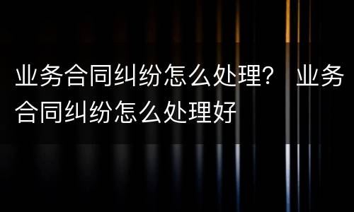 业务合同纠纷怎么处理？ 业务合同纠纷怎么处理好
