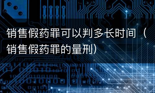 销售假药罪可以判多长时间（销售假药罪的量刑）
