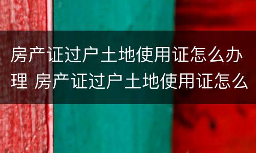 房产证过户土地使用证怎么办理 房产证过户土地使用证怎么办理的
