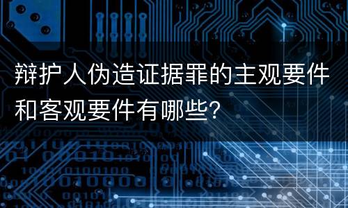 辩护人伪造证据罪的主观要件和客观要件有哪些？