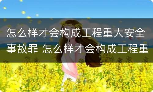 怎么样才会构成工程重大安全事故罪 怎么样才会构成工程重大安全事故罪名