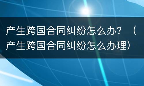 产生跨国合同纠纷怎么办？（产生跨国合同纠纷怎么办理）
