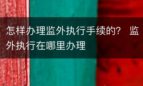 怎样办理监外执行手续的？ 监外执行在哪里办理