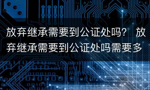 放弃继承需要到公证处吗？ 放弃继承需要到公证处吗需要多久