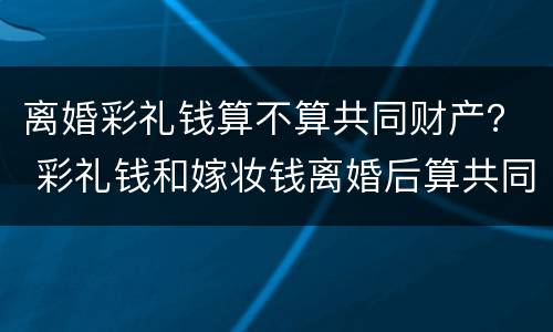 离婚彩礼钱算不算共同财产？ 彩礼钱和嫁妆钱离婚后算共同财产吗