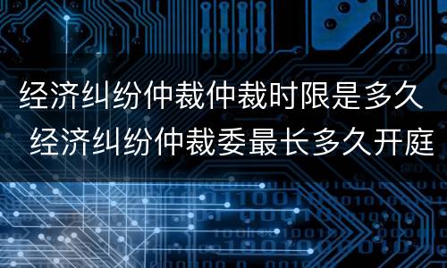经济纠纷仲裁仲裁时限是多久 经济纠纷仲裁委最长多久开庭