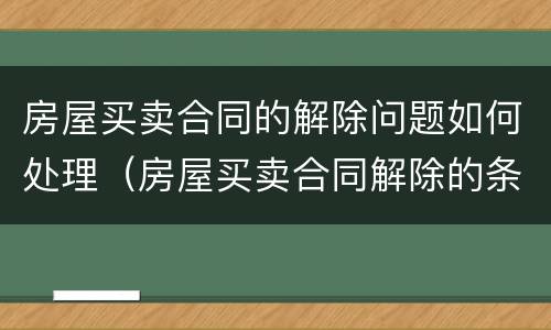 房屋买卖合同的解除问题如何处理（房屋买卖合同解除的条件）