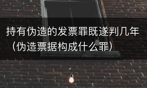 持有伪造的发票罪既遂判几年（伪造票据构成什么罪）