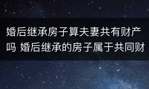 婚后继承房子算夫妻共有财产吗 婚后继承的房子属于共同财产吗