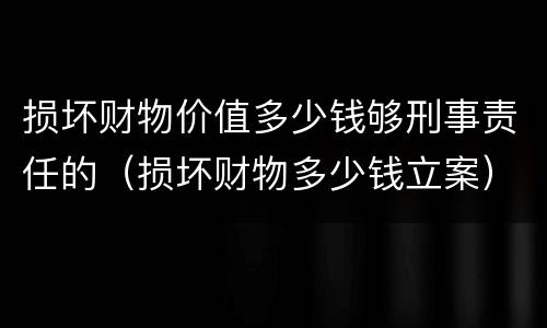损坏财物价值多少钱够刑事责任的（损坏财物多少钱立案）