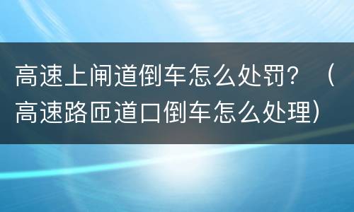 高速上闸道倒车怎么处罚？（高速路匝道口倒车怎么处理）