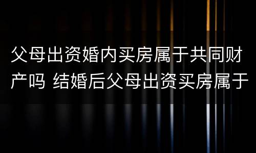 父母出资婚内买房属于共同财产吗 结婚后父母出资买房属于共同财产吗