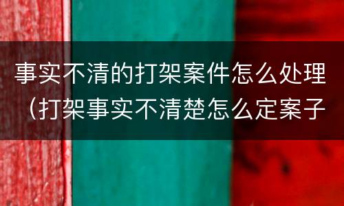 事实不清的打架案件怎么处理（打架事实不清楚怎么定案子）