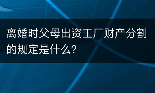 离婚时父母出资工厂财产分割的规定是什么？