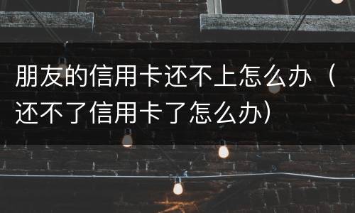 朋友的信用卡还不上怎么办（还不了信用卡了怎么办）