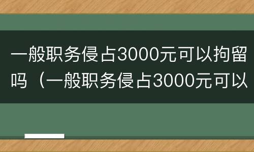 一般职务侵占3000元可以拘留吗（一般职务侵占3000元可以拘留吗多少天）
