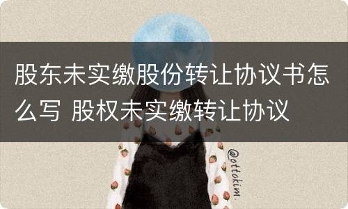 股东未实缴股份转让协议书怎么写 股权未实缴转让协议