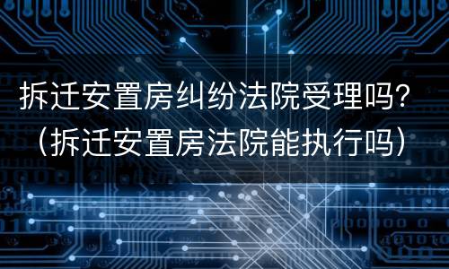 拆迁安置房纠纷法院受理吗？（拆迁安置房法院能执行吗）