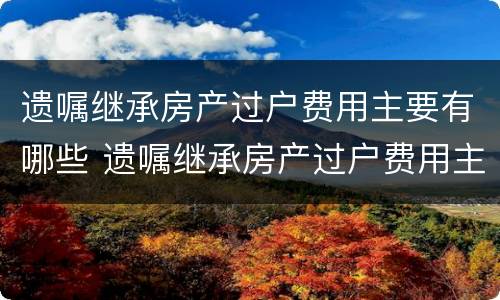 遗嘱继承房产过户费用主要有哪些 遗嘱继承房产过户费用主要有哪些内容