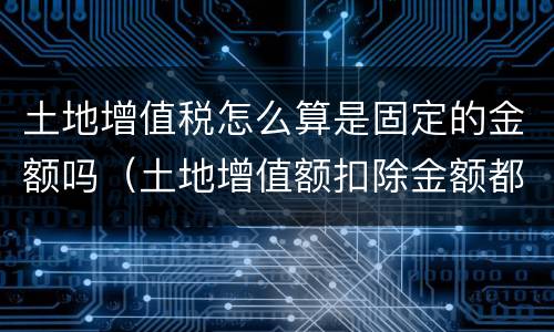 土地增值税怎么算是固定的金额吗（土地增值额扣除金额都有哪些）