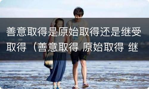 善意取得是原始取得还是继受取得（善意取得 原始取得 继受取得）
