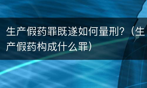 生产假药罪既遂如何量刑?（生产假药构成什么罪）