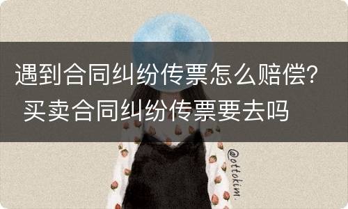 遇到合同纠纷传票怎么赔偿？ 买卖合同纠纷传票要去吗