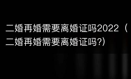 二婚再婚需要离婚证吗2022（二婚再婚需要离婚证吗?）