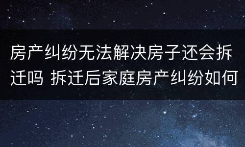 房产纠纷无法解决房子还会拆迁吗 拆迁后家庭房产纠纷如何解决