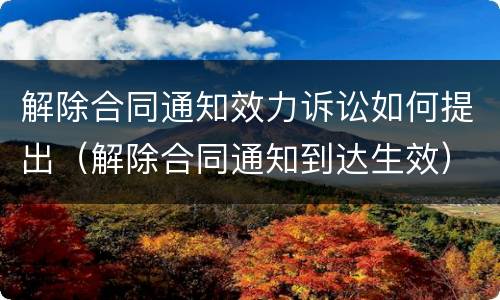 解除合同通知效力诉讼如何提出（解除合同通知到达生效）