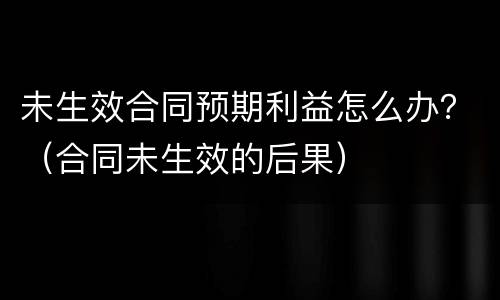 未生效合同预期利益怎么办？（合同未生效的后果）