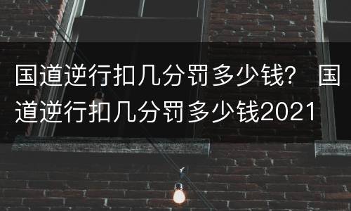 国道逆行扣几分罚多少钱？ 国道逆行扣几分罚多少钱2021
