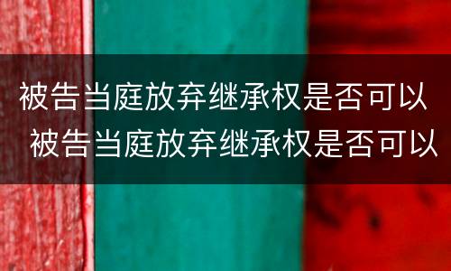 被告当庭放弃继承权是否可以 被告当庭放弃继承权是否可以起诉