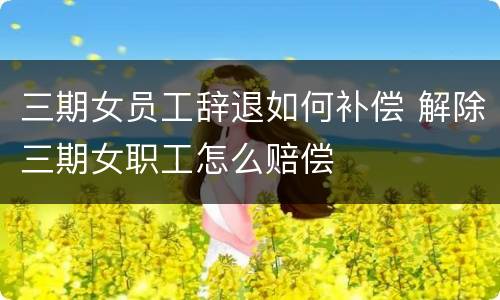 三期女员工辞退如何补偿 解除三期女职工怎么赔偿