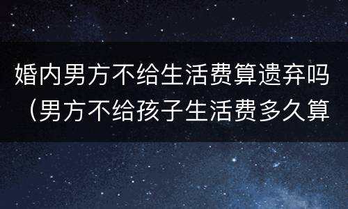 婚内男方不给生活费算遗弃吗（男方不给孩子生活费多久算遗弃吗）