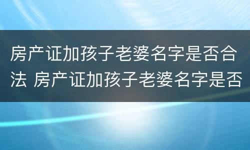 房产证加孩子老婆名字是否合法 房产证加孩子老婆名字是否合法呢