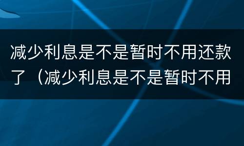 减少利息是不是暂时不用还款了（减少利息是不是暂时不用还款了呢）