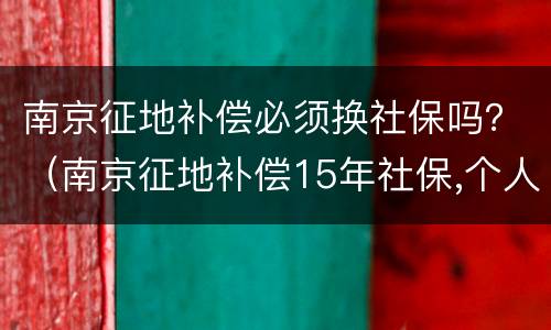 南京征地补偿必须换社保吗？（南京征地补偿15年社保,个人已缴纳过社保）