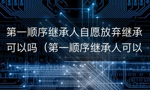 第一顺序继承人自愿放弃继承可以吗（第一顺序继承人可以放弃继承吗?）